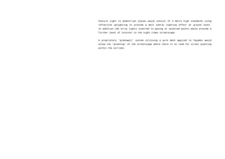 Feature light to pedestrian plazas would consist of 4 metre high standards using
reflective uplighting to provide a more subtle lighting effect at ground level.
In addition LED strip lights inserted in paving at selected points would provide a
further level of interest to the night-times streetscape.
A proprietary ‘greenwall’ system utilising a wire mesh applied to façades would
allow the ‘greening’ of the streetscape where there is no room for street planting
within the corridor.
 