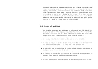 The recent insertion of an expanded road corridor into the area, consisting of the
asphalt carriageway itself, its flanking concrete footpaths and associated
lighting, has created a series of unresolved edge conditions which, while being
visually dysfunctional at the moment, offer the opportunity for significant design
interventions in the street. Similarly the presence of so many potential
development sites on both sides of the corridor offer further opportunities for the
remaking of the enclosing facades, the creation of pedestrian open space, and the
insertion of artworks at critical points in the streetscape.
3.0 Study Objectives
The following objectives were developed in consultation with the Dublin City
Council project team. These objectives focused on the creation of a new vision for
the street, which would act as a focus and connecting element for future urban
renewal in the area. The main objectives can be stated as follows: -
• To encourage pedestrian movement along and across the street corridor
• To act as a catalyst in relation to the introduction of a set of desirable land-
uses fronting onto the street – e.g. cafes, pubs, local shopping, etc.
• To facilitate the re-construction of street facades through the control of
development sites fronting onto the street.
• To identify and provide for the insertion of a series of designed elements to
provide a visual order and cohesion to the street corridor.
• To create new incidental pedestrian spaces, as pause points in the street corridor.
 