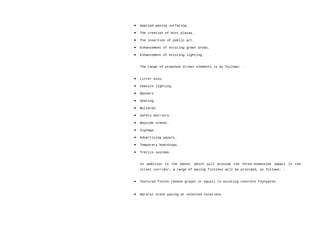 • Applied paving surfacing.
• The creation of mini plazas.
• The insertion of public art.
• Enhancement of existing green areas.
• Enhancement of existing lighting.
The range of proposed street elements is as follows: -
• Litter bins.
• Feature lighting.
• Banners.
• Seating.
• Bollards.
• Safety barriers.
• Bayside stands.
• Signage.
• Advertising panels.
• Temporary hoardings.
• Trellis systems.
In addition to the above, which will provide the three-dimension impact in the
street corridor, a range of paving finishes will be provided, as follows: -
• Textured finish (bound gravel or equal) to existing concrete footpaths.
• Natural stone paving at selected locations.
 