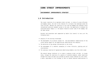 CORK STREET IMPROVEMENTS
ENVIRONMENT IMPROVEMENTS STRATEGY
1.0 Introduction
The recent insertion of an improved street corridor, in terms of a more efficient
carriageway layout, has led to the creation of a virtually new townscape along the
route corridor. Whereas the insertion of this new carriageway has produced a more
rationalized vehicular movement system in the area, the opportunity to enhance the
associated public domain i.e. the spaces created on either side of the roadway, has
not been seized.
Mitchell and Associates were appointed by Dublin City Council to carry out the
following tasks: -
• Analysis of the existing streetscape.
• The development of an overall concept for the environmental rehabilitation of the
street having regard for the opportunities identified by this analysis.
• The definition of key design interventions in the street.
• The development of a coherent vocabulary of street furniture, planting and art
instillations.
• The judicious insertion of appropriate advertising elements into the street-scope.
The overall design intention is to create a cohesive street corridor, in visual
terms, through the insertion of a palette of selected elements, whose repetition
through the street corridor will provide an overall visual cohesion for the street.
A basic requirement of the strategy is that no radical physical modifications to
 