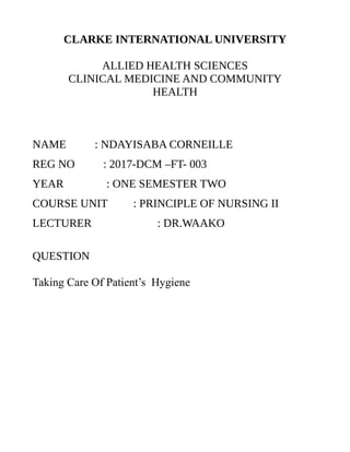 CLARKE INTERNATIONAL UNIVERSITY
ALLIED HEALTH SCIENCES
CLINICAL MEDICINE AND COMMUNITY
HEALTH
NAME : NDAYISABA CORNEILLE
REG NO : 2017-DCM –FT- 003
YEAR : ONE SEMESTER TWO
COURSE UNIT : PRINCIPLE OF NURSING II
LECTURER : DR.WAAKO
QUESTION
Taking Care Of Patient’s Hygiene
 