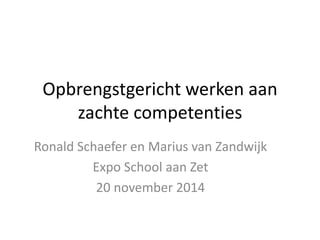 Opbrengstgericht werken aan 
zachte competenties 
Ronald Schaefer en Marius van Zandwijk 
Expo School aan Zet 
20 november 2014 
 