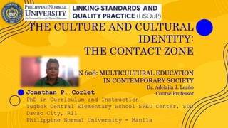 THE CULTURE AND CULTURAL
IDENTITY:
THE CONTACT ZONE
CIN 608: MULTICULTURAL EDUCATION
IN CONTEMPORARY SOCIETY
Dr. Adelaila J. Leaño
Course Professor
Jonathan P. Corlet
PhD in Curriculum and Instruction
Tugbok Central Elementary School SPED Center, SDO
Davao City, R11
Philippine Normal University - Manila
 