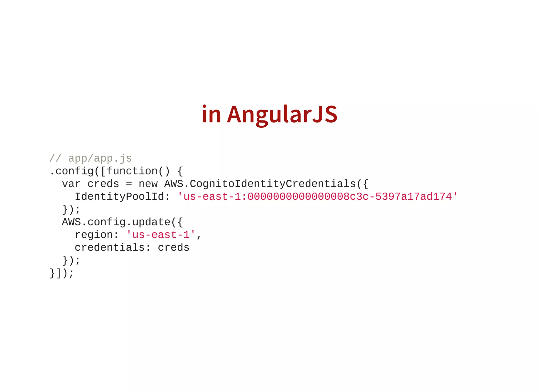in AngularJS
// app/app.js
.config([function() {
  var creds = new AWS.CognitoIdentityCredentials({
    IdentityPoolId: 'us­east­1:0000000000000008c3c­5397a17ad174'
  });
  AWS.config.update({
    region: 'us­east­1',
    credentials: creds
  });
}]);
                    
 