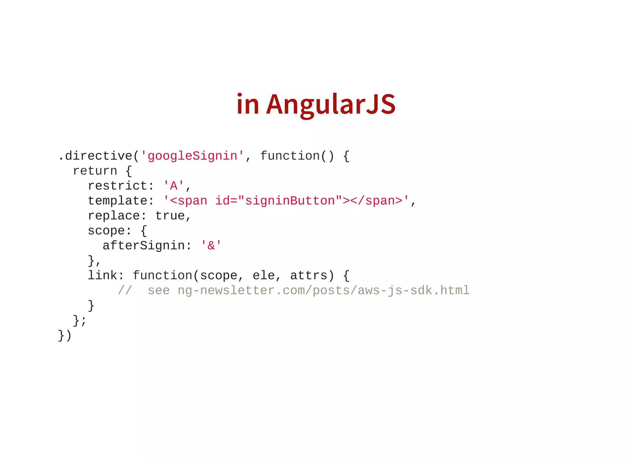 in AngularJS
.directive('googleSignin', function() {
  return {
    restrict: 'A',
    template: '<span id="signinButton"></span>',
    replace: true,
    scope: {
      afterSignin: '&'
    },
    link: function(scope, ele, attrs) {
        //  see ng­newsletter.com/posts/aws­js­sdk.html
    }
  };
})
                    
 