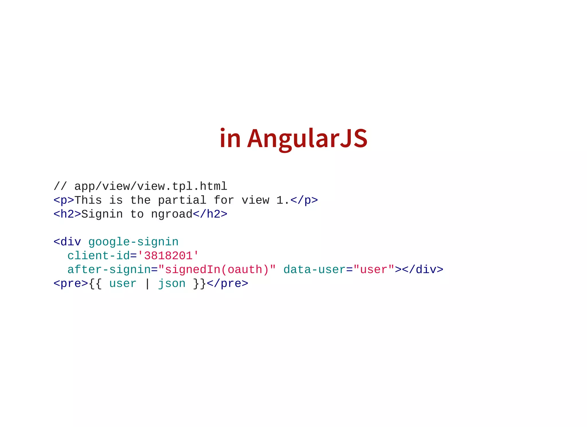 in AngularJS
// app/view/view.tpl.html
<p>This is the partial for view 1.</p>
<h2>Signin to ngroad</h2>
<div google­signin
  client­id='3818201'
  after­signin="signedIn(oauth)" data­user="user"></div>
<pre>{{ user | json }}</pre>
                    
 