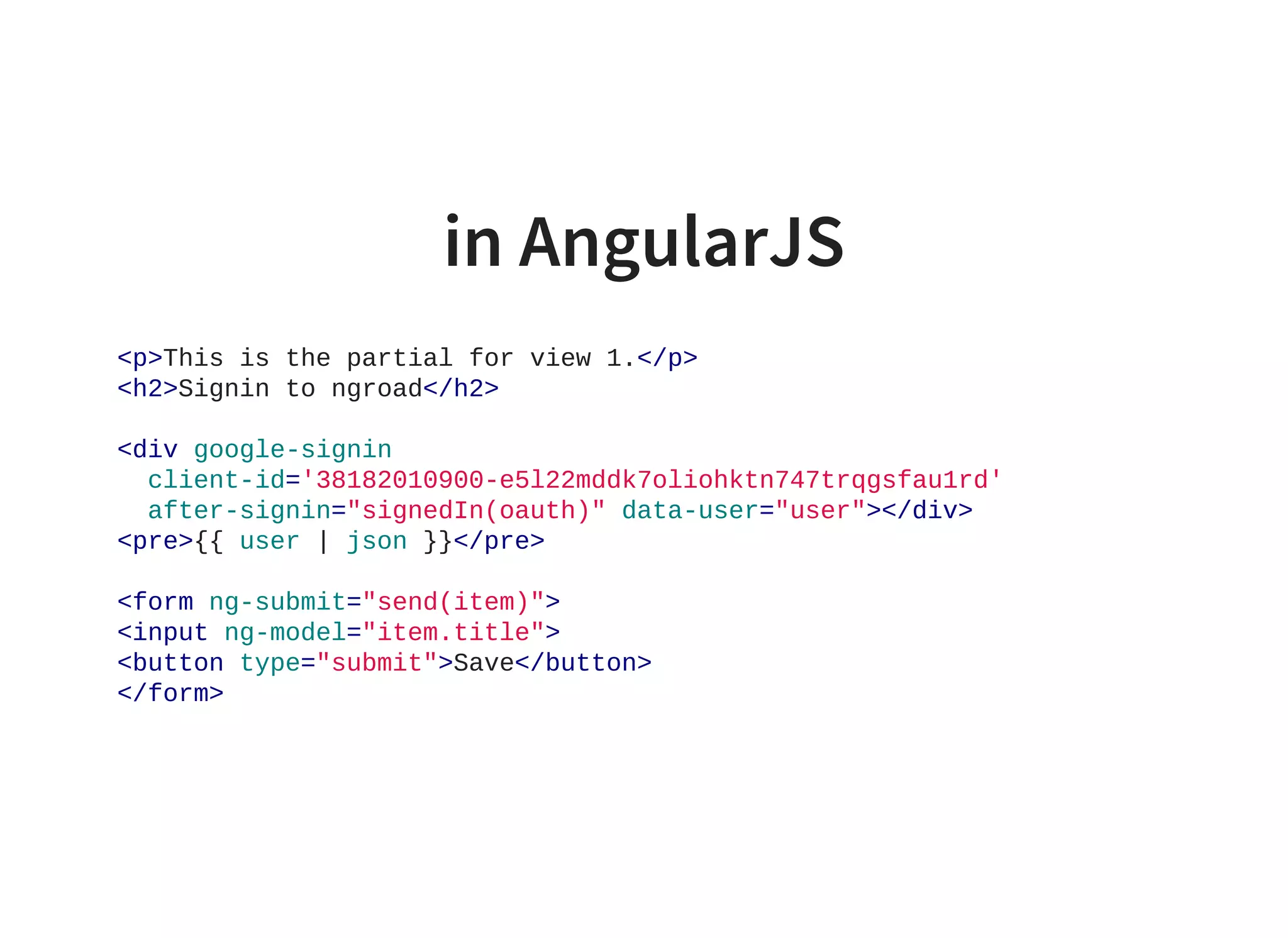 in AngularJS
<p>This is the partial for view 1.</p>
<h2>Signin to ngroad</h2>
<div google­signin
  client­id='38182010900­e5l22mddk7oliohktn747trqgsfau1rd'
  after­signin="signedIn(oauth)" data­user="user"></div>
<pre>{{ user | json }}</pre>
<form ng­submit="send(item)">
<input ng­model="item.title">
<button type="submit">Save</button>
</form>
                    
 