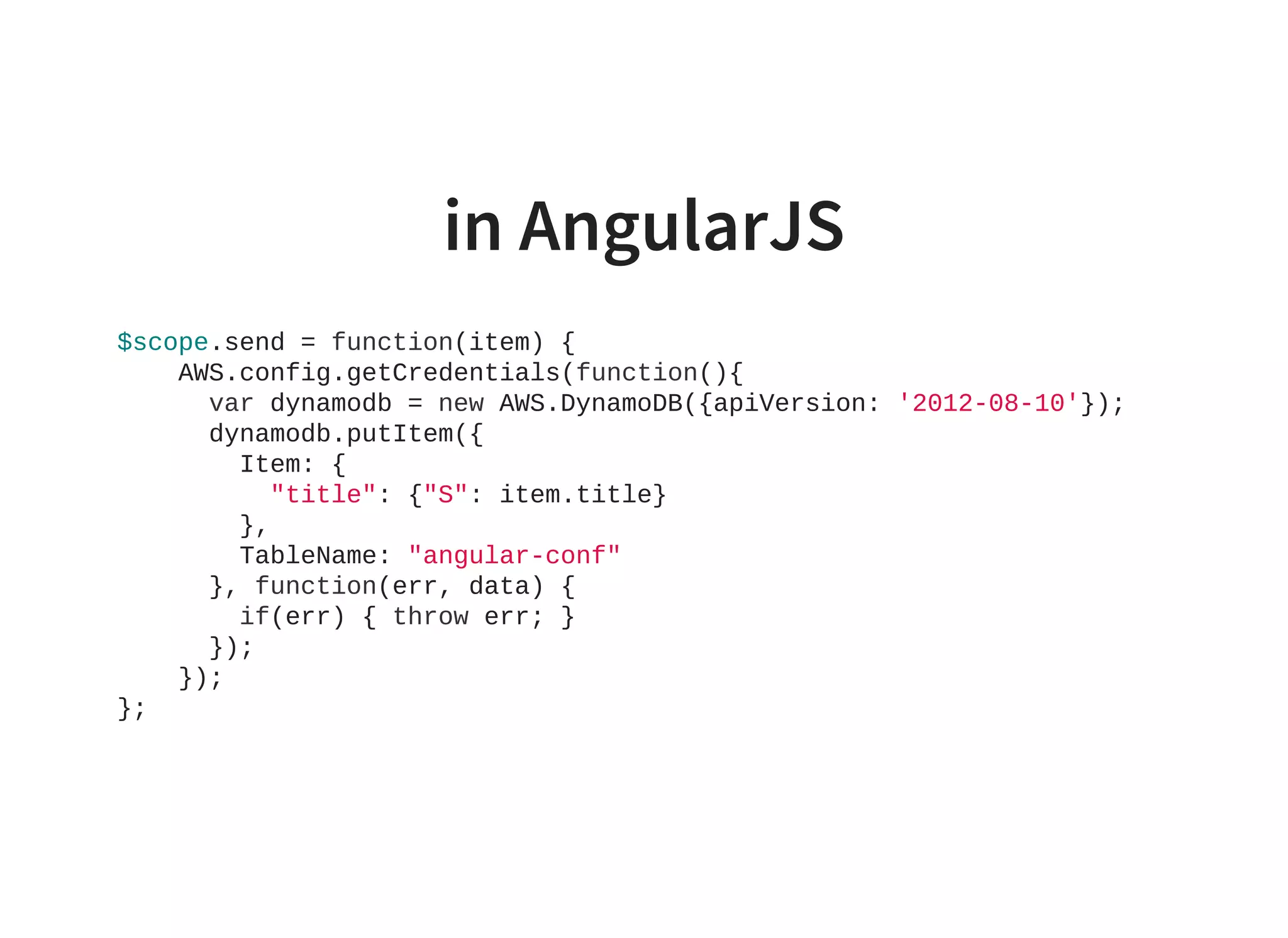 in AngularJS
$scope.send = function(item) {
    AWS.config.getCredentials(function(){
      var dynamodb = new AWS.DynamoDB({apiVersion: '2012­08­10'});
      dynamodb.putItem({
        Item: {
          "title": {"S": item.title}
        },
        TableName: "angular­conf"
      }, function(err, data) {
        if(err) { throw err; }
      });
    });
};
                    
 