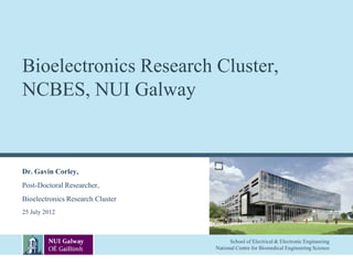 Bioelectronics Research Cluster,
NCBES, NUI Galway


Dr. Gavin Corley,
Post-Doctoral Researcher,
Bioelectronics Research Cluster
25 July 2012



                                        School of Electrical & Electronic Engineering
                                  National Centre for Biomedical Engineering Science
 