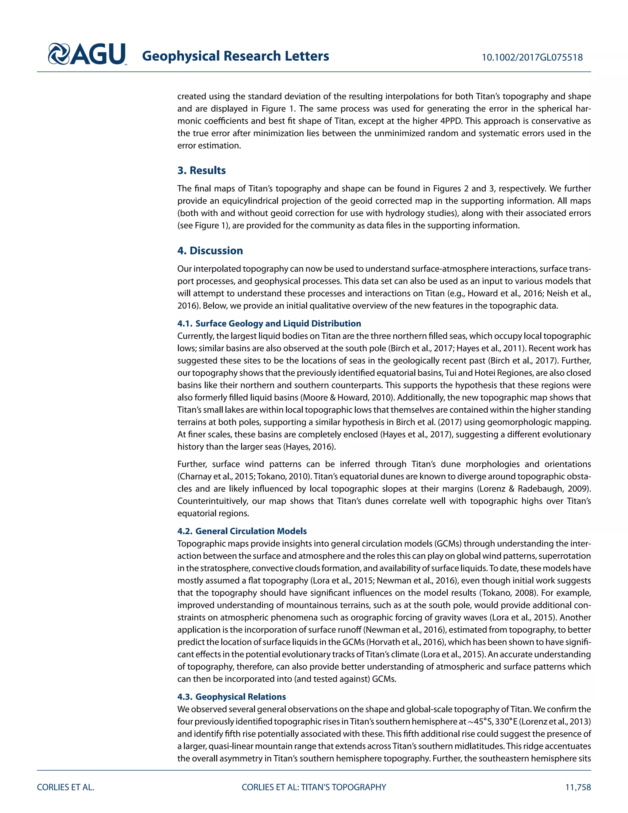 Geophysical Research Letters 10.1002/2017GL075518
created using the standard deviation of the resulting interpolations for both Titan’s topography and shape
and are displayed in Figure 1. The same process was used for generating the error in the spherical har-
monic coeﬃcients and best ﬁt shape of Titan, except at the higher 4PPD. This approach is conservative as
the true error after minimization lies between the unminimized random and systematic errors used in the
error estimation.
3. Results
The ﬁnal maps of Titan’s topography and shape can be found in Figures 2 and 3, respectively. We further
provide an equicylindrical projection of the geoid corrected map in the supporting information. All maps
(both with and without geoid correction for use with hydrology studies), along with their associated errors
(see Figure 1), are provided for the community as data ﬁles in the supporting information.
4. Discussion
Our interpolated topography can now be used to understand surface-atmosphere interactions, surface trans-
port processes, and geophysical processes. This data set can also be used as an input to various models that
will attempt to understand these processes and interactions on Titan (e.g., Howard et al., 2016; Neish et al.,
2016). Below, we provide an initial qualitative overview of the new features in the topographic data.
4.1. Surface Geology and Liquid Distribution
Currently, the largest liquid bodies on Titan are the three northern ﬁlled seas, which occupy local topographic
lows; similar basins are also observed at the south pole (Birch et al., 2017; Hayes et al., 2011). Recent work has
suggested these sites to be the locations of seas in the geologically recent past (Birch et al., 2017). Further,
our topography shows that the previously identiﬁed equatorial basins, Tui and Hotei Regiones, are also closed
basins like their northern and southern counterparts. This supports the hypothesis that these regions were
also formerly ﬁlled liquid basins (Moore & Howard, 2010). Additionally, the new topographic map shows that
Titan’s small lakes are within local topographic lows that themselves are contained within the higher standing
terrains at both poles, supporting a similar hypothesis in Birch et al. (2017) using geomorphologic mapping.
At ﬁner scales, these basins are completely enclosed (Hayes et al., 2017), suggesting a diﬀerent evolutionary
history than the larger seas (Hayes, 2016).
Further, surface wind patterns can be inferred through Titan’s dune morphologies and orientations
(Charnay et al., 2015; Tokano, 2010). Titan’s equatorial dunes are known to diverge around topographic obsta-
cles and are likely inﬂuenced by local topographic slopes at their margins (Lorenz & Radebaugh, 2009).
Counterintuitively, our map shows that Titan’s dunes correlate well with topographic highs over Titan’s
equatorial regions.
4.2. General Circulation Models
Topographic maps provide insights into general circulation models (GCMs) through understanding the inter-
action between the surface and atmosphere and the roles this can play on global wind patterns, superrotation
in the stratosphere, convective clouds formation, and availability of surface liquids. To date, these models have
mostly assumed a ﬂat topography (Lora et al., 2015; Newman et al., 2016), even though initial work suggests
that the topography should have signiﬁcant inﬂuences on the model results (Tokano, 2008). For example,
improved understanding of mountainous terrains, such as at the south pole, would provide additional con-
straints on atmospheric phenomena such as orographic forcing of gravity waves (Lora et al., 2015). Another
application is the incorporation of surface runoﬀ (Newman et al., 2016), estimated from topography, to better
predict the location of surface liquids in the GCMs (Horvath et al., 2016), which has been shown to have signiﬁ-
cant eﬀects in the potential evolutionary tracks of Titan’s climate (Lora et al., 2015). An accurate understanding
of topography, therefore, can also provide better understanding of atmospheric and surface patterns which
can then be incorporated into (and tested against) GCMs.
4.3. Geophysical Relations
We observed several general observations on the shape and global-scale topography of Titan. We conﬁrm the
fourpreviouslyidentiﬁedtopographicrisesinTitan’ssouthernhemisphereat∼45∘S,330∘E(Lorenzetal.,2013)
and identify ﬁfth rise potentially associated with these. This ﬁfth additional rise could suggest the presence of
a larger, quasi-linear mountain range that extends across Titan’s southern midlatitudes. This ridge accentuates
the overall asymmetry in Titan’s southern hemisphere topography. Further, the southeastern hemisphere sits
CORLIES ET AL. CORLIES ET AL: TITAN’S TOPOGRAPHY 11,758
 