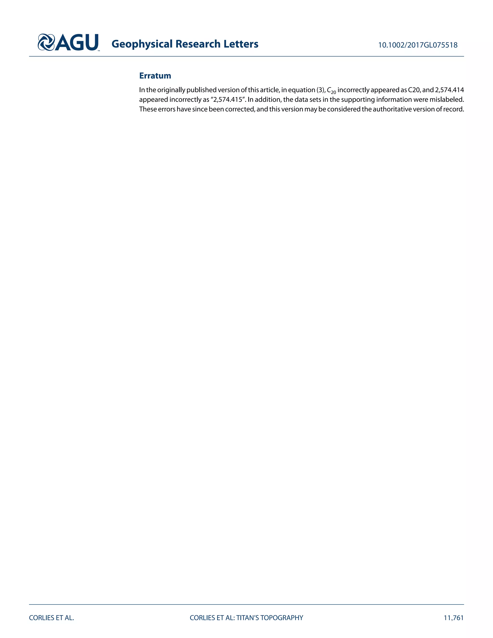 Geophysical Research Letters 10.1002/2017GL075518
Erratum
Intheoriginallypublishedversionofthisarticle,inequation(3),C20 incorrectlyappearedasC20,and2,574.414
appeared incorrectly as “2,574.415”. In addition, the data sets in the supporting information were mislabeled.
Theseerrorshavesincebeencorrected,andthisversionmaybeconsideredtheauthoritativeversionofrecord.
CORLIES ET AL. CORLIES ET AL: TITAN’S TOPOGRAPHY 11,761
 