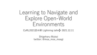 Learning to Navigate and
Explore Open-World
Environments
CoRL2021読み解 Lightning talk⚡ 2021.12.11
Shigeharu Mukai
twitter: @moe_moe_moegi
 
