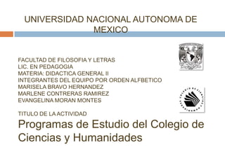 UNIVERSIDAD NACIONAL AUTONOMA DE
               MEXICO


FACULTAD DE FILOSOFIA Y LETRAS
LIC. EN PEDAGOGIA
MATERIA: DIDACTICA GENERAL II
INTEGRANTES DEL EQUIPO POR ORDEN ALFBETICO
MARISELA BRAVO HERNANDEZ
MARLENE CONTRERAS RAMIREZ
EVANGELINA MORAN MONTES

TITULO DE LA ACTIVIDAD

Programas de Estudio del Colegio de
Ciencias y Humanidades
 