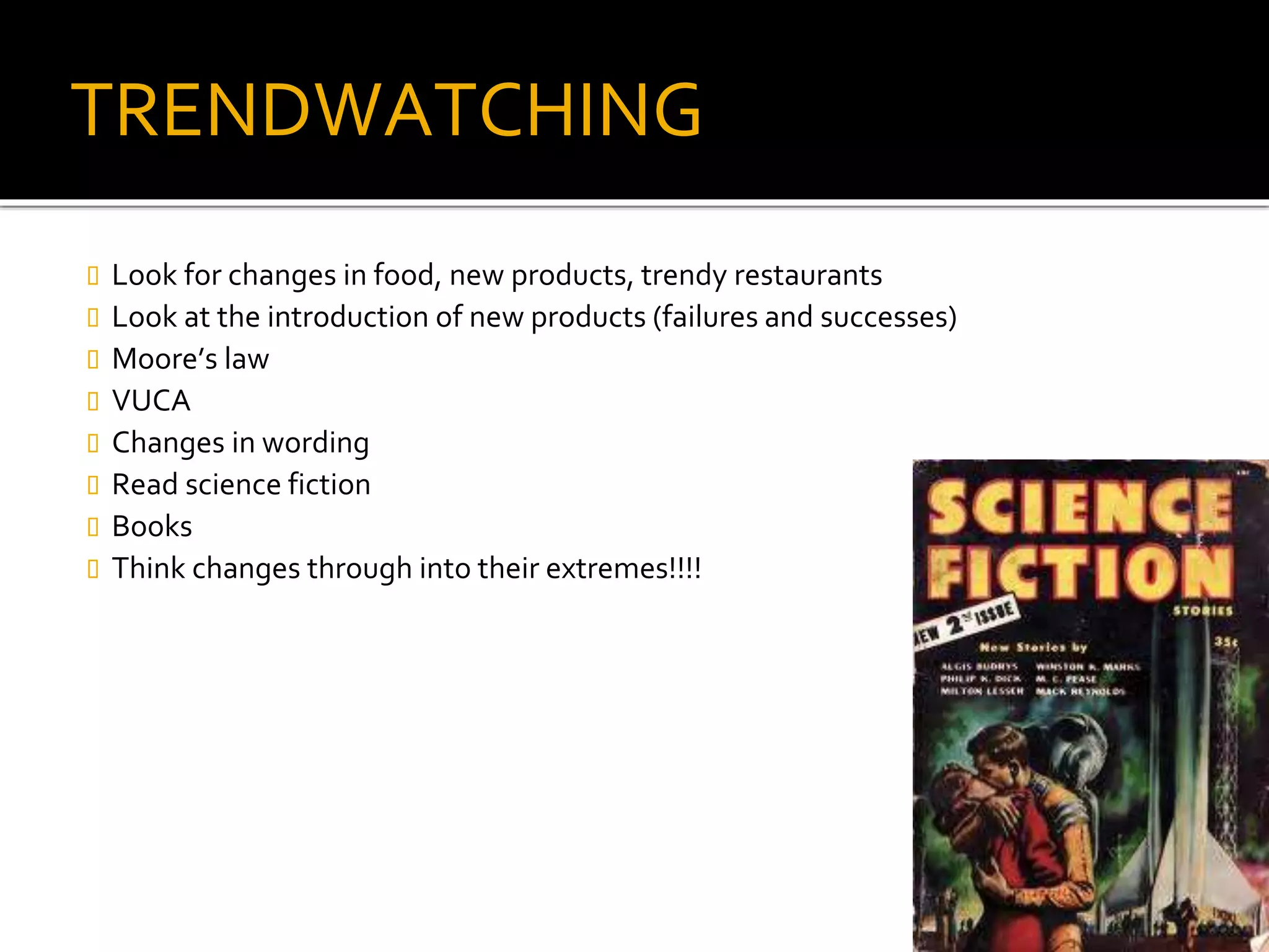 TRENDWATCHING
Look for changes in food, new products, trendy restaurants
Look at the introduction of new products (failures and successes)
Moore’s law
VUCA
Changes in wording
Read science fiction
Books
Think changes through into their extremes!!!!