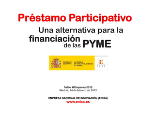 Préstamo Participativo
    Una alternativa para la
  financiación
                de las        PYME


               Salón MiEmpresa 2012
             Madrid, 14 de febrero de 2012


      EMPRESA NACIONAL DE INNOVACIÓN (ENISA)
                  www.enisa.es
 
