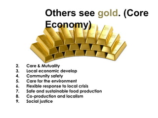 Care & Mutuality Local economic develop Community safety Care for the environment Flexible response to local crisis Safe and sustainable food production Co-production and localism Social justice Others see  gold . (Core  Economy)  