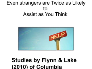 Even strangers  are Twice as Likely to  Assist as You Think  Studies by Flynn & Lake (2010) of Columbia University show that people underestimate how likely others are to help by as much as 100%  