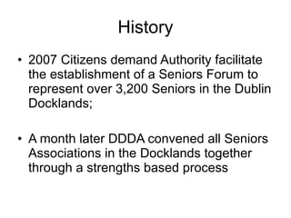 History 2007 Citizens demand Authority facilitate the establishment of a Seniors Forum to represent over 3,200 Seniors in the Dublin Docklands; A month later DDDA convened all Seniors Associations in the Docklands together through a strengths based process  