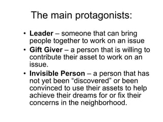 The main protagonists: Leader  – someone that can bring people together to work on an issue Gift Giver  – a person that is willing to contribute their asset to work on an issue. Invisible Person  – a person that has not yet been “discovered” or been convinced to use their assets to help achieve their dreams for or fix their concerns in the neighborhood. 