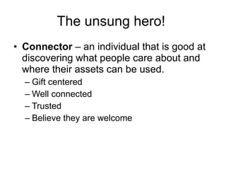 The unsung hero!   Connector  – an individual that is good at discovering what people care about and where their assets can be used. Gift centered Well connected Trusted Believe they are welcome 