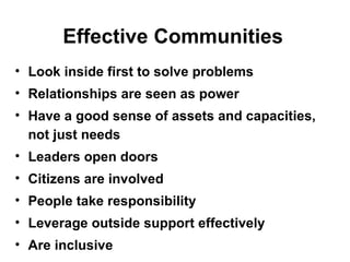 Effective Communities Look inside first to solve problems Relationships are seen as power Have a good sense of assets and capacities, not just needs Leaders open doors Citizens are involved People take responsibility  Leverage outside support effectively Are inclusive 
