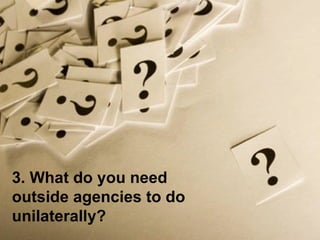 3. What do you need outside agencies to do unilaterally? 