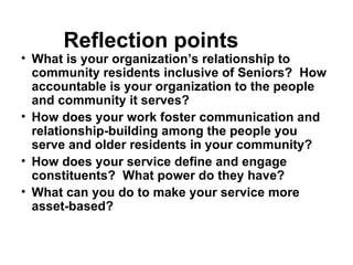 Reflection points What is your organization’s relationship to community residents inclusive of Seniors?  How accountable is your organization to the people and community it serves? How does your work foster communication and relationship-building among the people you serve and older residents in your community? How does your service define and engage constituents?  What power do they have? What can you do to make your service more asset-based? 