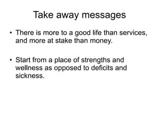 Take away messages There is more to a good life than services, and more at stake than money.  Start from a place of strengths and wellness as opposed to deficits and sickness.  