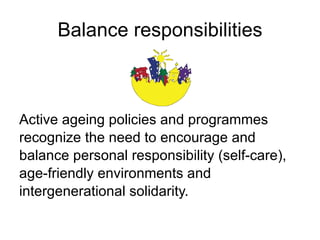 Balance responsibilities Active ageing policies and programmes  recognize the need to encourage and  balance personal responsibility (self-care),  age-friendly environments and  intergenerational solidarity. 