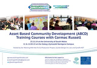 ©SCARLETDESIGNINT.LTD2015
Asset Based Community Development (ABCD)
Training Courses with Cormac Russell
25.11.14 at the University of South Wales
11 & 12.02.15 at the Coleg y Cymoedd Nantgarw Campus
Hosted by the ‘Working With Not To’ Co-Production Project, Scarlet Design Int. Ltd. and Cynefin RCT
w www.workingwithnotto.com
e workingwithnotto@gmail.com
@workingwithnot2
The ESF Funded Cwm Taf Regional Collaboration
Board Consultation Project for their kind sponsorship,
which has meant we were able to offer the free
community places on these training courses.
With thanks for their support to:
 