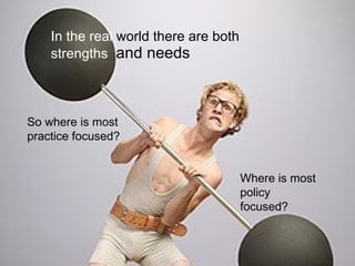 In the real  world there are both  strengths  and needs So where is most practice focused? Where is most policy focused? 