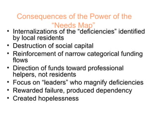Consequences of the Power of the “Needs Map”   Internalizations of the “deficiencies” identified by local residents Destruction of social capital Reinforcement of narrow categorical funding flows Direction of funds toward professional helpers, not residents Focus on “leaders” who magnify deficiencies Rewarded failure, produced dependency Created hopelessness 