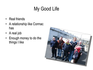 My Good Life Real friends A relationship like Cormac has A real job Enough money to do the things I like 
