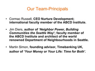 Our Team-Principals Cormac Russell,  CEO Nurture Development; international faculty member of the ABCD Institute. Jim Diers,  author of ‘ Neighbor Power, Building Communities the Seattle Way ’; faculty member of the ABCD Institute and architect of the world renowned Department of Neighbourhoods in Seattle. Martin Simon,  founding advisor, Timebanking UK, author of  ‘Your Money or Your Life: Time for Both’.   