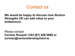 Contact us We would be happy to discuss how  Nurture  Strengths UK  can add value to your  endeavours.  Please contact:   Cormac Russell +353 (87) 928 0998 or [email_address] 