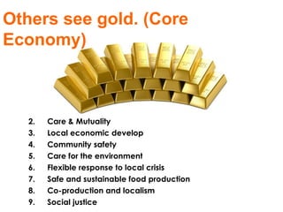Care & Mutuality Local economic develop Community safety Care for the environment Flexible response to local crisis Safe and sustainable food production Co-production and localism Social justice Others see gold. (Core Economy)  