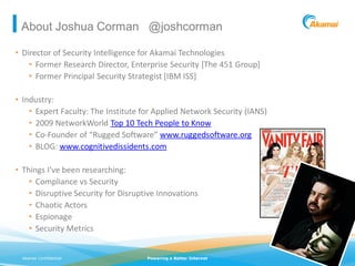 About Joshua Corman @joshcorman

• Director of Security Intelligence for Akamai Technologies
    • Former Research Director, Enterprise Security [The 451 Group]
    • Former Principal Security Strategist [IBM ISS]

• Industry:
    • Expert Faculty: The Institute for Applied Network Security (IANS)
    • 2009 NetworkWorld Top 10 Tech People to Know
    • Co-Founder of “Rugged Software” www.ruggedsoftware.org
    • BLOG: www.cognitivedissidents.com

• Things I’ve been researching:
    • Compliance vs Security
    • Disruptive Security for Disruptive Innovations
    • Chaotic Actors
    • Espionage
    • Security Metrics


 Akamai Confidential                 Powering a Better Internet           ©2011 Akamai
 