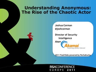 Understanding Anonymous:
                      The Rise of the Chaotic Actor

                                                     Joshua Corman
                                                     @joshcorman

                                                     Director of Security
                                                        Intelligence
                                                     Akamai Technologies




                                                     2011 FlashTalks powered by PechaKucha




Akamai Confidential          Powering a Better Internet                           ©2011 Akamai
 