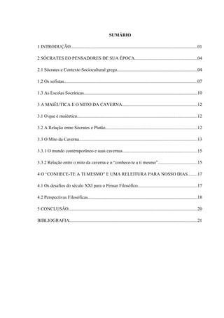 SUMÁRIO

1 INTRODUÇÃO................................................................................................................01

2 SÓCRATES EO PENSADORES DE SUA ÉPOCA.......................................................04

2.1 Sócrates e Contexto Sociocultural grego.......................................................................04

1.2 Os sofistas......................................................................................................................07

1.3 As Escolas Socráticas....................................................................................................10

3 A MAIÊUTICA E O MITO DA CAVERNA..................................................................12

3.1 O que é maiêutica..........................................................................................................12

3.2 A Relação entre Sócrates e Platão.................................................................................12

3.3 O Mito da Caverna........................................................................................................13

3.3.1 O mundo contemporâneo e suas cavernas..................................................................15

3.3.2 Relação entre o mito da caverna e o “conhece-te a ti mesmo”...................................15

4 O “CONHECE-TE A TI MESMO” E UMA RELEITURA PARA NOSSO DIAS........17

4.1 Os desafios do século XXI para o Pensar Filosófico.....................................................17

4.2 Perspectivas Filosóficas.................................................................................................18

5 CONCLUSÃO..................................................................................................................20

BIBLIOGRAFIA.................................................................................................................21
 