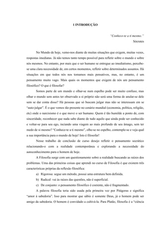 1 INTRODUÇÃO


                                                                    “Conhece-te a ti mesmo.”
                                                                                    Sócrates


       No Mundo de hoje, vemo-nos diante de muitas situações que exigem, muitas vezes,
respostas imediatas. Já não temos tanto tempo possível para refletir sobre o mundo e sobre
nós mesmos. No entanto, por mais que o ser humano se entregue ao imediatismo, percebe-
se uma clara necessidade de, em certos momentos, refletir sobre determinados assuntos. Há
situações em que todos nós nos tomamos mais pensativos, mas, no entanto, é um
pensamento muito vago. Mais quais os momentos que exigem de nós um pensamento
filosófico? O que é filosofar?
       Somos parte de um mundo e olhar-se num espelho pode ser muito confuso, mas
olhar o mundo sem antes ter observado a si próprio não será uma forma de anular-se dele
sem se dar conta disso? Há pessoas que só buscam julgar mas não se interessam em se
“auto-julgar”. É o que vemos tão presente no cenário mundial (economia, política, religião,
etc) onde o narcisismo é o que move o ser humano. Quem é tão humilde a ponto de, com
sinceridade, reconhecer que nada sabe diante de tudo aquilo que ainda pode ser conhecido
e voltar-se para seu ego, inciando uma viagem ao mais profundo de seu âmago, sem ter
medo de si mesmo? “Conhece-te a ti mesmo”, olhe-se no espelho, contemple-se e veja qual
a sua importância para o mundo de hoje! Isto é filosofar!
       Nesse trabalho de conclusão de curso desejo refletir o pensamento socrático
relacionando-o com a realidade contemporânea e explorando a necessidade do
autoconhecimento para o homem de hoje.
       A Filosofia surge com um questionamento sobre a realidade buscando as raízes dos
problemas. Uma das primeiras coisas que aprendi no curso de Filosofia é que existem três
características próprias da reflexão filosófica:
       a) Rigorosa: segue um método, possui uma estrutura bem definida.
       b) Radical: vai às raízes das questões, não é superficial.
       c) De conjunto: o pensamento filosófico é coerente, não é fragmentado.
       A palavra filosofia teria sido usada pela primeira vez por Pitágoras e significa
“amor à sabedoria”. Isso para mostrar que sábio é somente Deus, já o homem pode ser
amigo da sabedoria. O homem é convidado a cultivá-la. Para Platão, filosofia é a “ciência
 