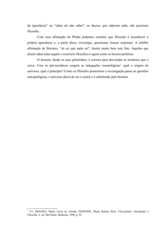 da ignorância” ou “saber do não saber”, os deuses, por saberem tudo, não precisam
filosofar.
        Com essa afirmação de Platão podemos concluir que filosofar é reconhecer a
própria ignorância e, a partir disso, investigar, questionar, buscar respostas. A célebre
afirmação de Sócrates, “só sei que nada sei”, ilustra muito bem este fato. Aqueles que
dizem saber tudo negam o exercício filosófico e agem como se fossem perfeitos.
        O homem, desde os seus primórdios, é curioso para desvendar os mistérios que o
cerca. Com os pré-socráticos surgem as indagações cosmológicas 1: qual a origem do
universo, qual o princípio? Como os filósofos posteriores a investigação passa às questões
antropológicas, o universo deixa de ser o centro e é substituído pelo homem.




1
  Cf. ARANHA, Maria Lúcia de Arruda; MARTINS, Maria Helena Pires. Filosofando: Introdução à
Filosofia. 2. ed. São Paulo: Moderna, 1998. p. 93.
 