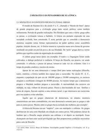 2 SÓCRATES E OS PENSADORES DE SUA ÉPOCA


2.1 SÓCRATES E O CONTEXTO SÓCIO-CULTURAL GREGO
        O mundo de Sócrates foi o do século V a. C., chamado o “Século de Ouro”, época
de grande progresso para a civilização grega tanto social, político, como também
militarmente. Período de grandes realizações. Diz Heródoto que com a vitória grega sobre
os persas, a civilização venceu a barbárie. A Grécia era portanto expressão de uma
sociedade evoluída, bem estruturada. É neste período que se consolida a democracia
ateniense surgindo varias formas representativas de poder político como assembléia
popular, eleições diretas, etc. A Grécia tornou-se a pioneira numa nova forma de governo
instalando um poder em prol do povo e de sua liberdade. Da “polis” gregas deriva o termo
política que significa cuidar da organização da sociedade.
        A cultura grega nessa época era exemplar. O teatro e a linguagem foram sendo
cultivados, o diálogo preferível à violência. O berço da filosofia, aos poucos, vai sendo
construído. A reflexão, o prazer de pensar, tornam-se cada vez ais evidentes. Este é o
tempo de grandes oradores e mestres do ensino.
        Apesar de ser uma democracia e campo fértil para tantas realizações (filosofia,
teatro, oratória), a Grécia também deu espaço para a escravidão. No século IV. A. C.,
enquanto a população do país era de 100.000 gregos e 30.000 estrangeiros, os escravos
atingiam a exorbitante contagem de 40.000 pessoas. Ao mesmo tempo que a democracia
pregava a liberdade também pregava a escravidão. A nacionalidade dos escravos era
múltipla, ou seja, vinham de diversos países. Presos e desvinculados de suas famílias e
terras de origem, ficavam sujeitos a uma mistura racial, o que interessava aos escravistas
pois isso ajudava evitar rebeliões.
        Aquilo que os gregos chamavam de democracia, no entanto, mostrava
características um tanto contraditórias, era uma democracia somente para os gregos e não
para os outros povos. Mesmo entre os gregos havia exclusão das mulheres, por exemplo2.
        A Grécia de Sócrates era um “império”, com sua metrópole e colônias. Os gregos
desfrutavam de uma certa liberdade em relação aos outros povos. Não podemos deixar de
lembrar que a filosofia surgiu primeiro nas colônias e só depois na metrópole. Essas
alcançaram um bem estar social privilegiado que lhes proporcionou condições necessárias
para a arte de filosofar.

2
 Cf. LEVI, Peter. Grécia: Berço do Ocidente. Enciclopédia grandes Impérios e Civilizações, vol. II. p.
112-113.
 
