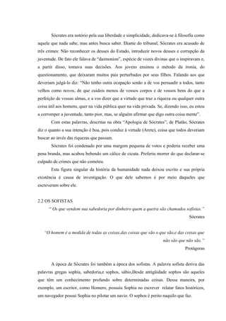 Sócrates era notório pela sua liberdade e simplicidade, dedicava-se à filosofia como
aquele que nada sabe, mas antes busca saber. Diante do tribunal, Sócrates era acusado de
três crimes: Não reconhecer os deuses do Estado, introduzir novos deuses e corrupção da
juventude. De fato ele falava de “daimonion”, espécie de vozes divinas que o inspiravam e,
a partir disso, tomava suas decisões. Aos jovens ensinou o método da ironia, do
questionamento, que deixaram muitos pais perturbados por seus filhos. Falando aos que
deveriam julgá-lo diz: “Não tenho outra ocupação senão a de vos persuadir a todos, tanto
velhos como novos, de que cuideis menos de vossos corpos e de vossos bens do que a
perfeição de vossas almas, e a vos dizer que a virtude que traz a riqueza ou qualquer outra
coisa útil aos homens, quer na vida pública quer na vida privada. Se, dizendo isso, eu estou
a corromper a juventude, tanto pior, mas, se alguém afirmar que digo outra coisa mente”.
       Com estas palavras, descritas na obra “Apologia de Sócrates”, de Platão, Sócrates
diz o quanto a sua intenção é boa, pois conduz á virtude (Arete), coisa que todos deveriam
buscar ao invés das riquezas que passam.
       Sócrates foi condenado por uma margem pequena de votos e poderia receber uma
pena branda, mas acabou bebendo um cálice de cicuta. Preferiu morrer do que declarar-se
culpado de crimes que não cometeu.
       Esta figura singular da história da humanidade nada deixou escrito e sua própria
existência é causa de investigação. O que dele sabemos é por meio daqueles que
escreveram sobre ele.


2.2 OS SOFISTAS
      “ Os que vendem sua sabedoria por dinheiro quem a queira são chamados sofistas.”
                                                                                   Sócrates


   “O homem é a medida de todas as coisas,das coisas que são o que são,e das coisas que
                                                                     não são que não são.”
                                                                                 Protágoras


       A época de Sócrates foi também a época dos sofistas. A palavra sofista deriva das
palavras gregas sophia, sabedoria,e sophos, sábio,Desde antigüidade sophos são aqueles
que têm um conhecimento profundo sobre determinadas coisas. Dessa maneira, por
exemplo, um escritor, como Homero, possuiu Sophia no escrever relatar fatos históricos,
um navegador possui Sophia no pilotar um navio. O sophos é perito naquilo que faz.
 