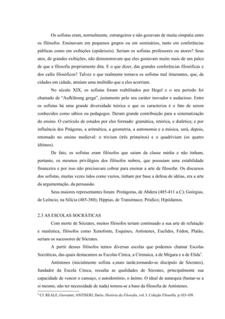 Os sofistas eram, normalmente, estrangeiros e não gozavam de muita simpatia entre
os filósofos. Ensinavam em pequenos grupos ou em seminários, tanto em conferências
públicas como em exibições (epideixeis). Seriam os sofistas professores ou atores? Seus
atos, de grandes exibições, não demonstravam que eles gostavam muito mais de um palco
de que a filosofia propriamente dita. E o que dizer, das grandes conferências filosóficas e
dos cafés filosóficos? Talvez o que realmente tornava os sofistas mal itinerantes, que, de
cidades em cidade, atraíam uma multidão que a eles acorriam.
           No século XIX, os sofistas foram reabilitados por Hegel e o seu período foi
chamado de “Aufklärung grega”, justamente pelo seu caráter inovador e audacioso. Entre
os sofistas há uma grande diversidade teórica o que os caracteriza é o fato de serem
conhecidos como sábios ou pedagogos. Deram grande contribuição para a sistematização
do ensino. O currículo de estudos por eles formado: gramática, retórica, e dialética; e por
influência dos Pitágoras, a aritmética, a geometria, a astronomia e a música, será, depois,
retomado no ensino medieval: o trivium (três primeiros) e o quadrivium (os quatro
últimos).
           De fato, os sofistas eram filósofos que saíam da classe média e não tinham,
portanto, os mesmos privilégios dos filósofos nobres, que possuíam uma estabilidade
financeira e por isso não precisavam cobrar para ensinar a arte de filosofar. Os discursos
dos sofistas, muitas vezes tidos como vazios, tinham por base a defesa de idéias, era a arte
da argumentação, da persuasão.
           Seus maiores representantes foram: Protágoras, de Abdera (485-411 a.C); Geórgias,
de Leôncio, na Silícia (485-380); Híppias, de Transímaco; Pródico; Hipódamos.


2.3 AS ESCOLAS SOCRÁTICAS
           Com morte de Sócrates, muitos filósofos teriam continuado a sua arte de refutação
e maiêutica, filósofos como Xenofonte, Esquines, Antístenes, Euclídes, Fédon, Platão,
seriam os sucessores de Sócrates.
           A partir desses filósofos temos diversas escolas que podemos chamar Escolas
Socráticas, das quais destacamos as Escolas Cínica, a Cirenaica, a de Mégara e a de Elida3.
           Antístenes (inicialmente sofista e,mais tarde,tornando-se discípulo de Sócrates),
fundador da Escola Cínica, ressalta as qualidades de Sócrates, principalmente sua
capacidade de vencer o cansaço, o autodomínio, o ânimo. O ideal de autarquia (bastar-se a
si mesmo, não ter necessidade de nada) tornou-se a base da filosofia de Antístenes.
3
    Cf. REALE, Giovanni; ANTISERI, Dario. História da Filosofia, vol. I. Coleção Filosofia. p.103-109.
 
