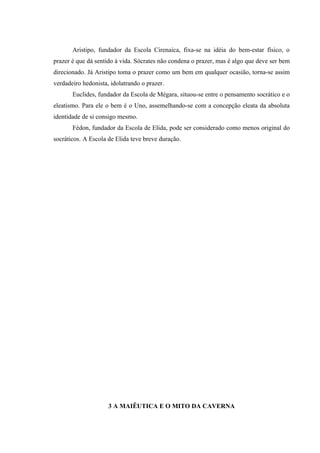 Aristipo, fundador da Escola Cirenaica, fixa-se na idéia do bem-estar físico, o
prazer é que dá sentido à vida. Sócrates não condena o prazer, mas é algo que deve ser bem
direcionado. Já Aristipo toma o prazer como um bem em qualquer ocasião, torna-se assim
verdadeiro hedonista, idolatrando o prazer.
       Euclides, fundador da Escola de Mégara, situou-se entre o pensamento socrático e o
eleatismo. Para ele o bem é o Uno, assemelhando-se com a concepção eleata da absoluta
identidade de si consigo mesmo.
       Fédon, fundador da Escola de Elida, pode ser considerado como menos original do
socráticos. A Escola de Elida teve breve duração.




                     3 A MAIÊUTICA E O MITO DA CAVERNA
 