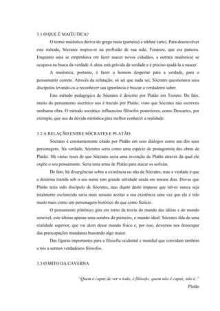 3.1 O QUE É MAIÊUTICA?
       O termo maiêutica deriva do grego maia (parteira) e tékhné (arte). Para desenvolver
este método, Sócrates inspira-se na profissão de sua mãe, Fenárete, que era parteira.
Enquanto uma se empenhava em fazer nascer novos cidadãos, a outra(a maiêutica) se
ocupava na busca da verdade.A alma está grávida da verdade e é preciso ajudá-la a nascer.
       A maiêutica, portanto, é fazer o homem despertar para a verdade, para o
pensamento correto. Através da refutação, só sei que nada sei, Sócrates questionava seus
discípulos levando-os a reconhecer sua ignorância e buscar o verdadeiro saber.
       Este método pedagógico de Sócrates é descrito por Platão em Teeteto. De fato,
muito do pensamento socrático nos é trazido por Platão, visto que Sócrates não escreveu
nenhuma obra. O método socrático influenciou filósofos posteriores, como Descartes, por
exemplo, que usa da dúvida metódica para melhor conhecer a realidade.


3.2 A RELAÇÃO ENTRE SÓCRATES E PLATÃO
       Sócrates é constantemente citado por Platão em seus diálogos como um dos seus
personagens. Na verdade, Sócrates seria como uma espécie de protagonista das obras de
Platão. Há várias teses de que Sócrates seria uma invenção de Platão através da qual ele
expõe o seu pensamento. Seria uma arma de Platão para atacar os sofistas.
       De fato, há divergências sobre a existência ou não de Sócrates, mas a verdade é que
a doutrina trazida sob o seu nome tem grande utilidade ainda em nossos dias. Diz-se que
Platão teria sido discípulo de Sócrates, mas diante deste impasse que talvez nunca seja
totalmente esclarecido seria mais sensato aceitar a sua existência uma vez que ele é tido
muito mais como um personagem histórico do que como fictício.
       O pensamento platônico gira em torno da teoria do mundo das idéias e do mundo
sensível, este último apenas uma sombra do primeiro, o mundo ideal. Sócrates fala de uma
realidade superior, que vai alem desse mundo físico e, por isso, devemos nos desocupar
das preocupações mundanas buscando algo maior.
       Das figuras importantes para a filosofia ocidental e mundial que convidam também
a nós a sermos verdadeiros filósofos.


3.3 O MITO DA CAVERNA


                       “Quem é capaz de ver o todo, é filósofo; quem não é capaz, não é.”
                                                                                   Platão
 