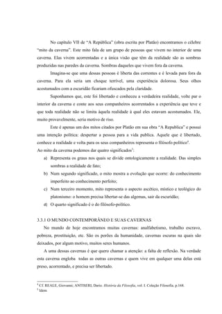 No capítulo VII de “A República” (obra escrita por Platão) encontramos o célebre
“mito da caverna”. Este mito fala de um grupo de pessoas que vivem no interior de uma
caverna. Elas vivem acorrentadas e a única visão que têm da realidade são as sombras
produzidas nas paredes da caverna. Sombras daqueles que vivem fora da caverna.
           Imagina-se que uma dessas pessoas é liberta das correntes e é levada para fora da
caverna. Para ela seria um choque terrível, uma experiência dolorosa. Seus olhos
acostumados com a escuridão ficariam ofuscados pela claridade.
           Suponhamos que, este foi libertado e conheceu a verdadeira realidade, volte par o
interior da caverna e conte aos seus companheiros acorrentados a experiência que teve e
que toda realidade não se limita àquela realidade à qual eles estavam acostumados. Ele,
muito provavelmente, seria motivo de riso.
           Este é apenas um dos mitos citados por Platão em sua obra “A Republica” e possui
uma intenção política: despertar a pessoa para a vida publica. Aquele que é libertado,
conhece a realidade e volta para os seus companheiros representa o filósofo político4.
Ao mito da caverna podemos dar quatro significados5:
      a) Representa os graus nos quais se divide ontologicamente a realidade. Das simples
           sombras a realidade de fato;
      b) Num segundo significado, o mito mostra a evolução que ocorre: do conhecimento
           imperfeito ao conhecimento perfeito;
      c) Num terceiro momento, mito representa o aspecto ascético, místico e teológico do
           platonismo: o homem precisa libertar-se das algemas, sair da escuridão;
      d) O quarto significado é o do filósofo-político.


3.3.1 O MUNDO CONTEMPORÂNEO E SUAS CAVERNAS
      No mundo de hoje encontramos muitas cavernas: analfabetismo, trabalho escravo,
pobreza, prostituição, etc. São os porões da humanidade, cavernas escuras na quais são
deixados, por algum motivo, muitos seres humanos.
      A uma dessas cavernas é que quero chamar a atenção: a falta de reflexão. Na verdade
esta caverna engloba todas as outras cavernas e quem vive em qualquer uma delas está
preso, acorrentado, e precisa ser libertado.


4
    Cf. REALE, Giovanni; ANTISERI, Dario. História da Filosofia, vol. I. Coleção Filosofia. p.168.
5
    Idem
 