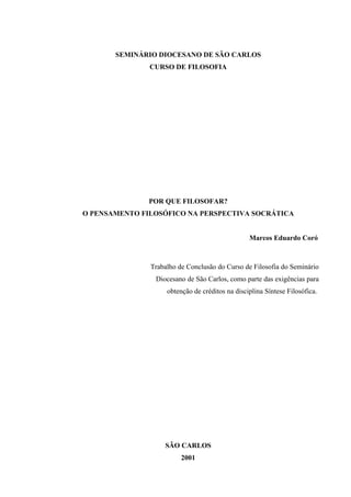 SEMINÁRIO DIOCESANO DE SÃO CARLOS
               CURSO DE FILOSOFIA




               POR QUE FILOSOFAR?
O PENSAMENTO FILOSÓFICO NA PERSPECTIVA SOCRÁTICA


                                                 Marcos Eduardo Coró



               Trabalho de Conclusão do Curso de Filosofia do Seminário
                Diocesano de São Carlos, como parte das exigências para
                    obtenção de créditos na disciplina Síntese Filosófica.




                   SÃO CARLOS
                         2001
 