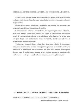 3.3.2 RELAÇÃO ENTRE O MITO DA CAVERNA E O “CONHECE-TE A TI MESMO”.


   Sócrates ensina, com seu método, a arte da refutação e, a partir dela, como chegar ao
verdadeiro conhecimento. Reconhecer que nada sabe é o seu primeiro passo para realmente
chegar ao saber.
   Sócrates mostra que ser filósofo não é ser soberbo, mas humilde. Isto se constata com
as descrições que dele são feitas ao longo da história.
   O mito da caverna pertence a obra de Platão, mas o personagem que diz é Sócrates.
Neste mito, Sócrates ensina que o homem, para chegar ao conhecimento, deve evoluir
através de vários graus, partindo das trevas até alcançar a luz. Partir so “só sei que nada
sei” para chegar a um conhecimento maior. Na verdade, dizendo que nada sabe é
reconhecer que já sabe alguma coisa.
   “Conhece-te a ti mesmo”. Esta é a frase chave deste nosso trabalho. Os homens que
estão presos no interior das cavernas contemporâneas precisam ser libertados, conhecer a
realidade e se autoconhecer. Deixar as trevas nas quais estão envoltos; evoluir pelos
diversos graus de conhecimento; alcançar a luz. Precisam aprender a questionar; não
conformar com aquilo que a sociedade lhes impõe; buscar uma vida plena e digna.




 4 O “CONHECE-TE A TI MESMO” E UMA RELEITURA PARA NOSSOS DIAS


4.1 OS DESAFIOS DO SÉCULO XXI PARA O PENSAR FILOSÓFICO
                                             “No fundo o homem perdeu a fé em seu valor.”
 