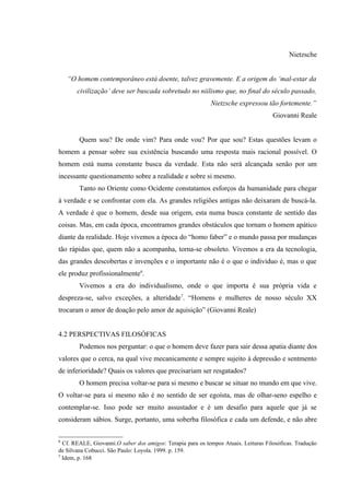Nietzsche


    “O homem contemporâneo está doente, talvez gravemente. E a origem do ‘mal-estar da
       civilização’ deve ser buscada sobretudo no niilismo que, no final do século passado,
                                                            Nietzsche expressou tão fortemente.”
                                                                                     Giovanni Reale


        Quem sou? De onde vim? Para onde vou? Por que sou? Estas questões levam o
homem a pensar sobre sua existência buscando uma resposta mais racional possível. O
homem está numa constante busca da verdade. Esta não será alcançada senão por um
incessante questionamento sobre a realidade e sobre si mesmo.
        Tanto no Oriente como Ocidente constatamos esforços da humanidade para chegar
à verdade e se confrontar com ela. As grandes religiões antigas não deixaram de buscá-la.
A verdade é que o homem, desde sua origem, esta numa busca constante de sentido das
coisas. Mas, em cada época, encontramos grandes obstáculos que tornam o homem apático
diante da realidade. Hoje vivemos a época do “homo faber” e o mundo passa por mudanças
tão rápidas que, quem não a acompanha, torna-se obsoleto. Vivemos a era da tecnologia,
das grandes descobertas e invenções e o importante não é o que o individuo é, mas o que
ele produz profissionalmente6.
        Vivemos a era do individualismo, onde o que importa é sua própria vida e
despreza-se, salvo exceções, a alteridade7. “Homens e mulheres de nosso século XX
trocaram o amor de doação pelo amor de aquisição” (Giovanni Reale)


4.2 PERSPECTIVAS FILOSÓFICAS
        Podemos nos perguntar: o que o homem deve fazer para sair dessa apatia diante dos
valores que o cerca, na qual vive mecanicamente e sempre sujeito à depressão e sentmento
de inferioridade? Quais os valores que precisariam ser resgatados?
        O homem precisa voltar-se para si mesmo e buscar se situar no mundo em que vive.
O voltar-se para si mesmo não é no sentido de ser egoísta, mas de olhar-seno espelho e
contemplar-se. Isso pode ser muito assustador e é um desafio para aquele que já se
consideram sábios. Surge, portanto, uma soberba filosófica e cada um defende, e não abre

6
  Cf. REALE, Giovanni.O saber dos amigos: Terapia para os tempos Atuais. Leituras Filosóficas. Tradução
de Silvana Cobucci. São Paulo: Loyola. 1999. p. 159.
7
  Idem, p. 168
 